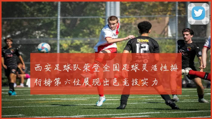 西安足球队荣登全国足球灵活性排行榜第六位展现出色竞技实力
