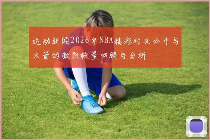 运动新闻2026年NBA精彩对决公牛与火箭的激烈较量回顾与分析