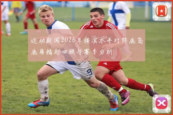 运动新闻2026年横滨水手对阵鹿岛鹿角精彩回顾与赛季分析