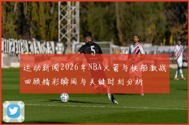 运动新闻2026年NBA火箭与快船激战回顾精彩瞬间与关键时刻分析